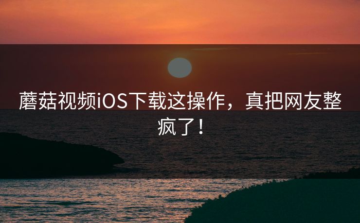 蘑菇视频iOS下载这操作，真把网友整疯了！