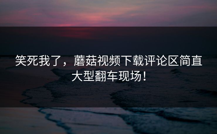 笑死我了，蘑菇视频下载评论区简直大型翻车现场！
