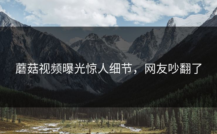 蘑菇视频曝光惊人细节，网友吵翻了