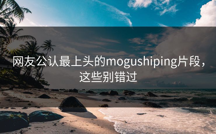 网友公认最上头的mogushiping片段，这些别错过