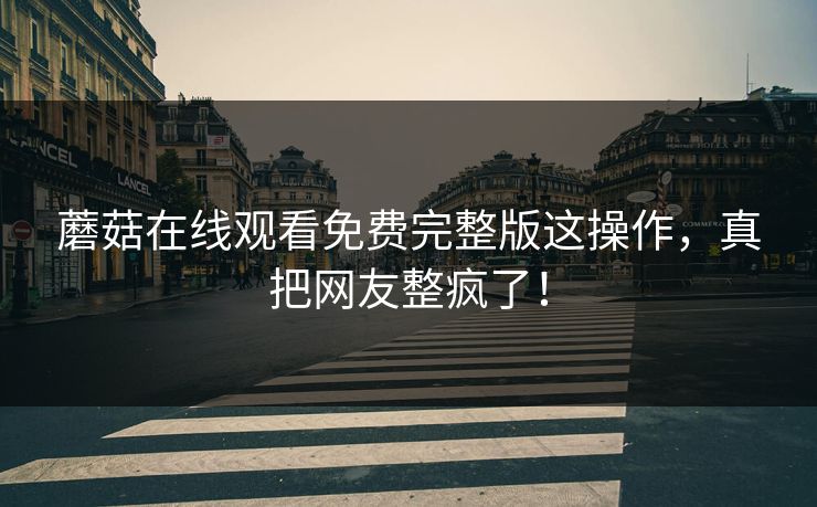 蘑菇在线观看免费完整版这操作，真把网友整疯了！