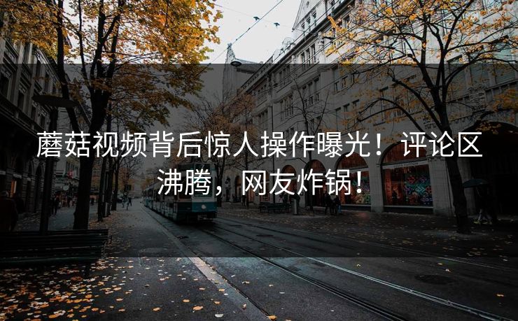 蘑菇视频背后惊人操作曝光！评论区沸腾，网友炸锅！