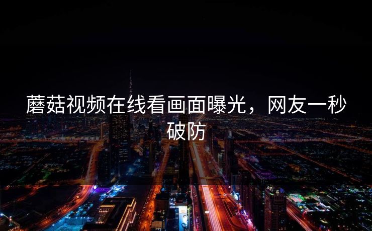 蘑菇视频在线看画面曝光，网友一秒破防