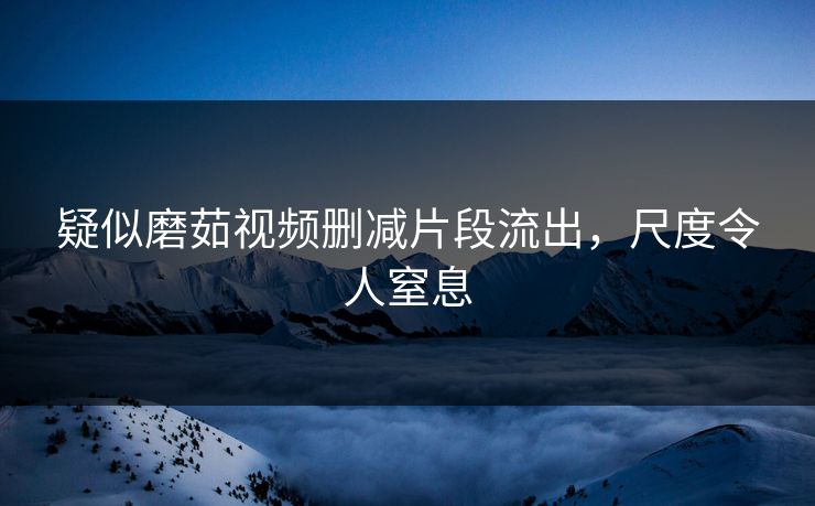 疑似磨茹视频删减片段流出，尺度令人窒息