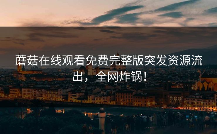 蘑菇在线观看免费完整版突发资源流出，全网炸锅！