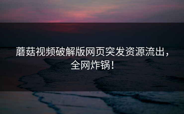 蘑菇视频破解版网页突发资源流出，全网炸锅！