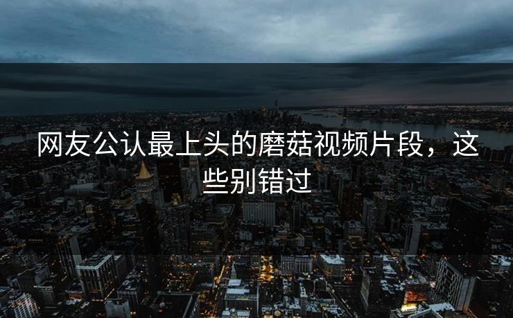 网友公认最上头的磨菇视频片段，这些别错过