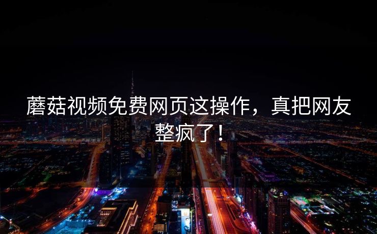 蘑菇视频免费网页这操作，真把网友整疯了！
