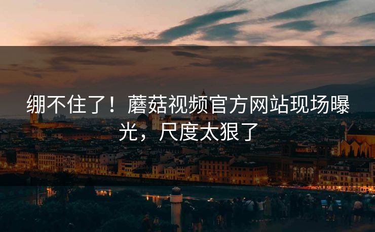 绷不住了！蘑菇视频官方网站现场曝光，尺度太狠了