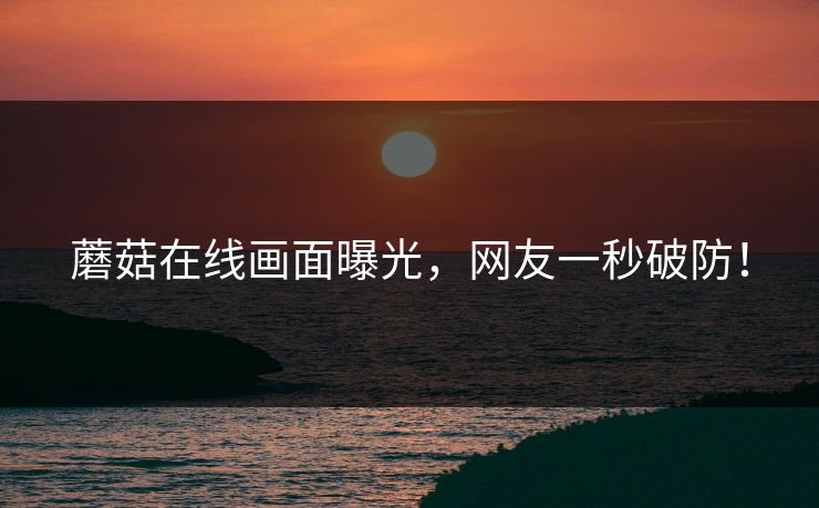 蘑菇在线画面曝光，网友一秒破防！