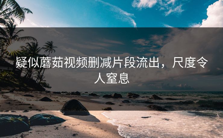 疑似蘑茹视频删减片段流出，尺度令人窒息