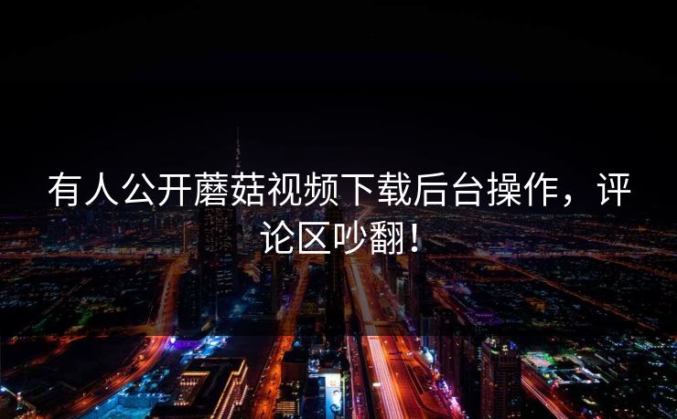有人公开蘑菇视频下载后台操作，评论区吵翻！