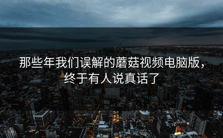 那些年我们误解的蘑菇视频电脑版，终于有人说真话了