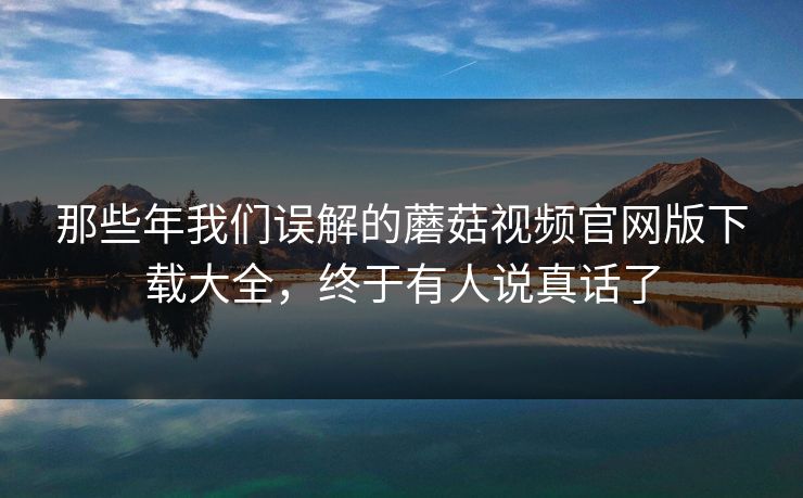 那些年我们误解的蘑菇视频官网版下载大全，终于有人说真话了