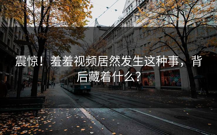 震惊！羞羞视频居然发生这种事，背后藏着什么？