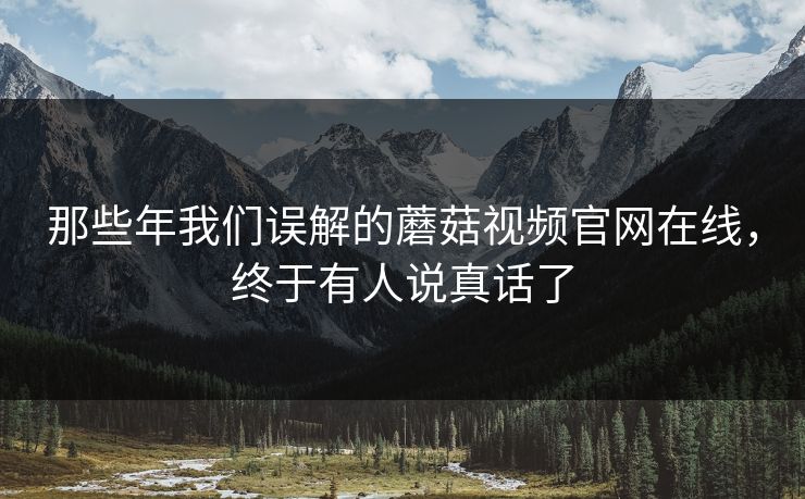 那些年我们误解的蘑菇视频官网在线，终于有人说真话了