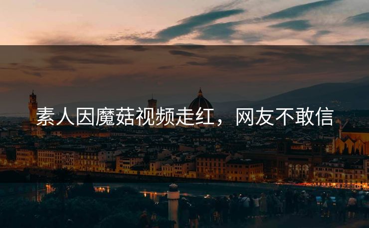 素人因魔菇视频走红，网友不敢信