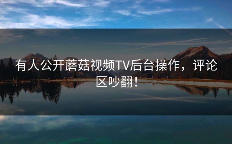 有人公开蘑菇视频TV后台操作，评论区吵翻！