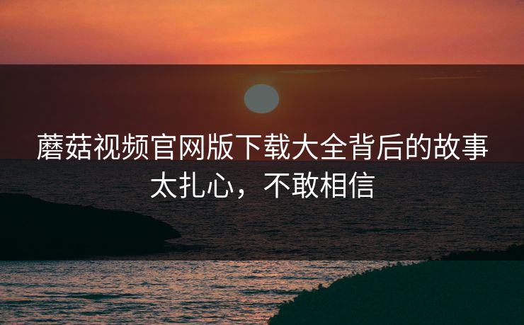 蘑菇视频官网版下载大全背后的故事太扎心，不敢相信