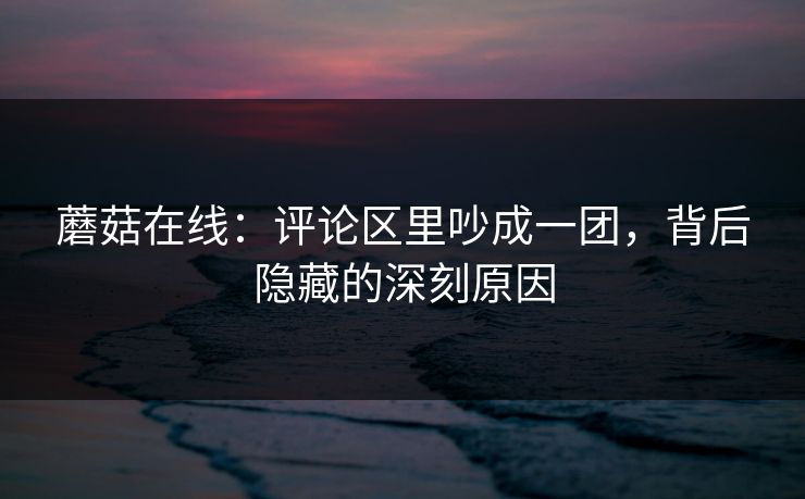 蘑菇在线：评论区里吵成一团，背后隐藏的深刻原因