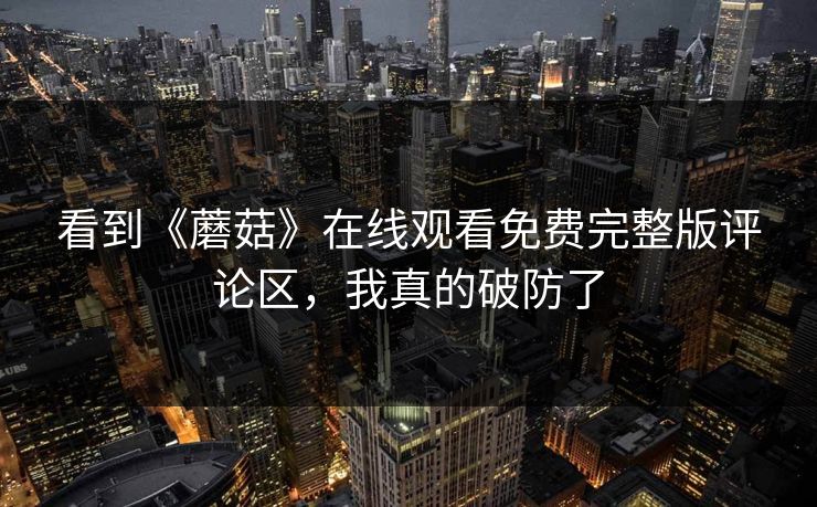 看到《蘑菇》在线观看免费完整版评论区，我真的破防了
