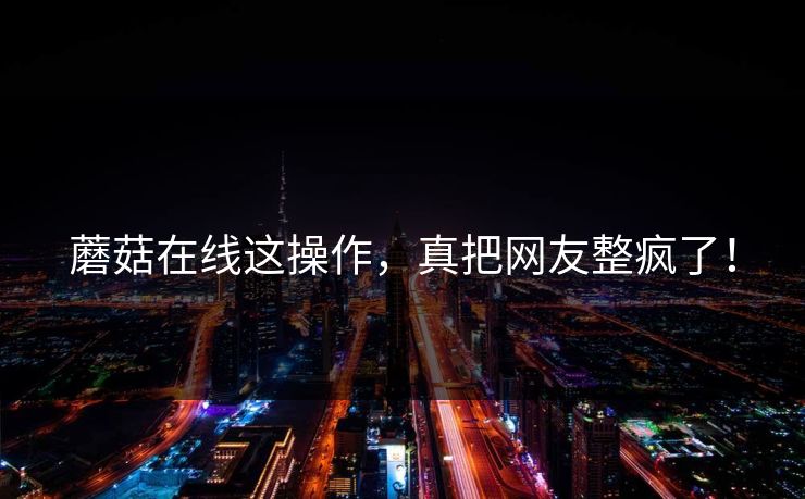 蘑菇在线这操作，真把网友整疯了！
