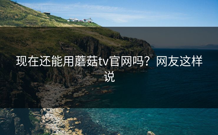 现在还能用蘑菇tv官网吗？网友这样说