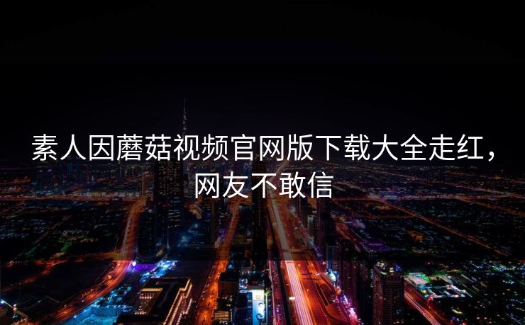素人因蘑菇视频官网版下载大全走红，网友不敢信