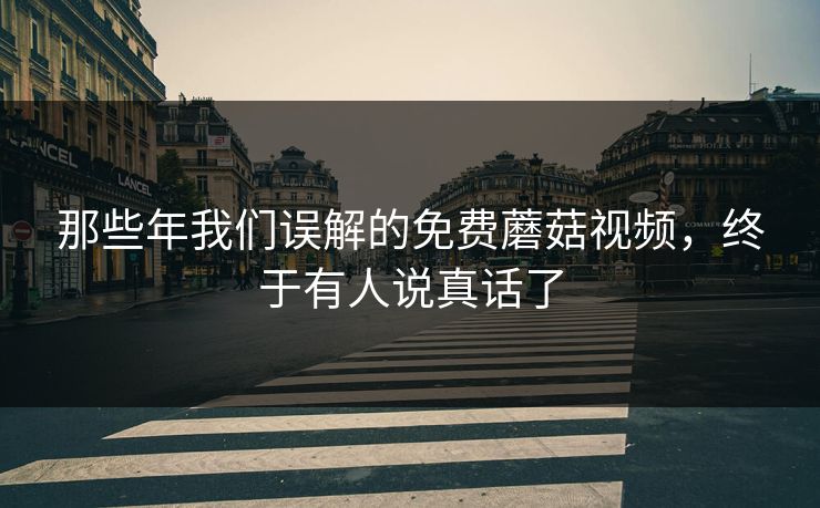 那些年我们误解的免费蘑菇视频，终于有人说真话了
