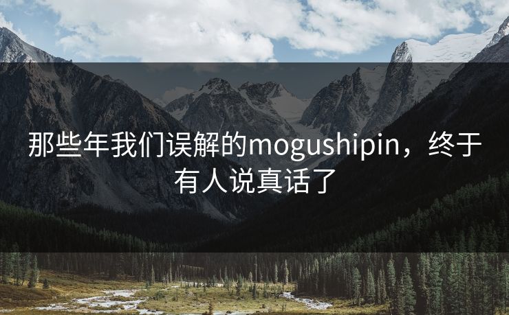 那些年我们误解的mogushipin，终于有人说真话了