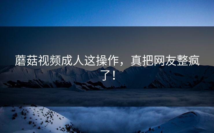 蘑菇视频成人这操作，真把网友整疯了！