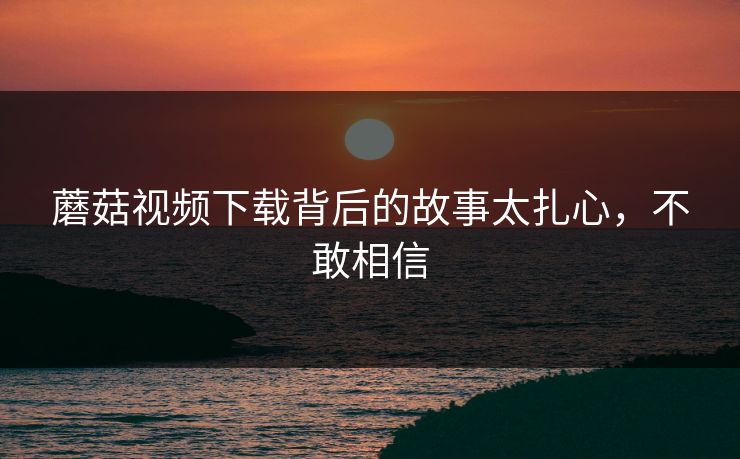 蘑菇视频下载背后的故事太扎心，不敢相信