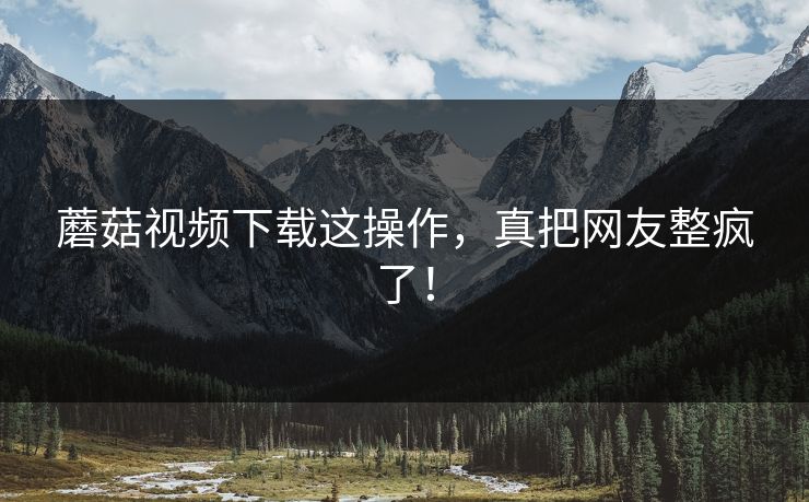蘑菇视频下载这操作，真把网友整疯了！