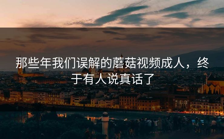 那些年我们误解的蘑菇视频成人，终于有人说真话了