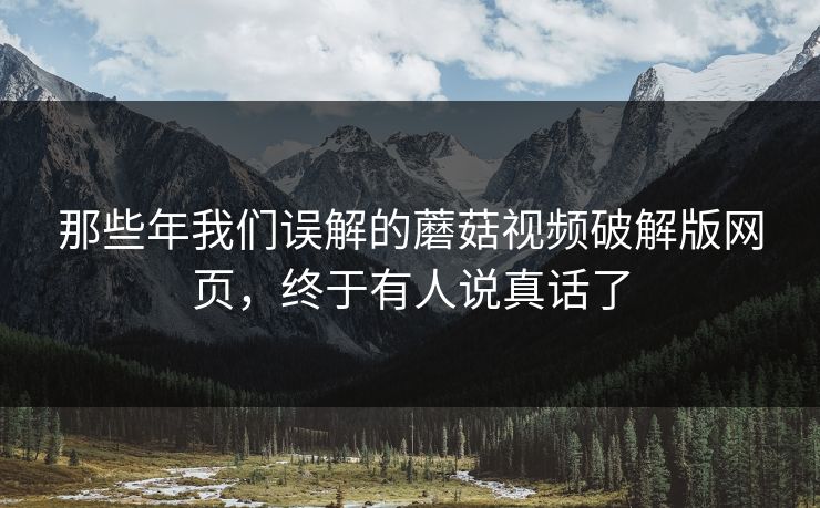 那些年我们误解的蘑菇视频破解版网页，终于有人说真话了