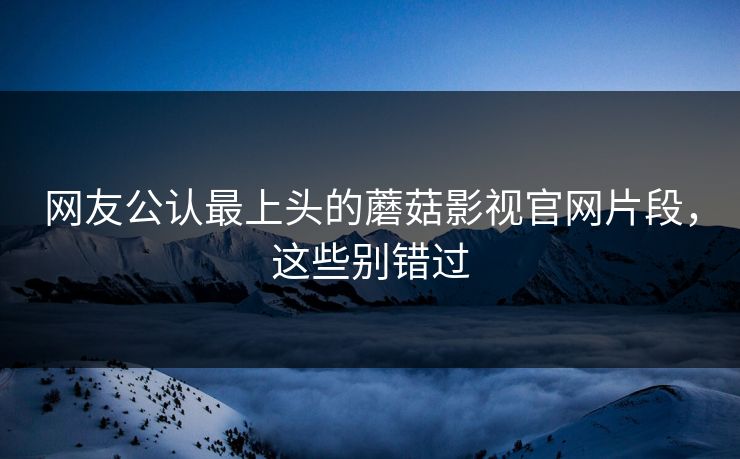 网友公认最上头的蘑菇影视官网片段，这些别错过