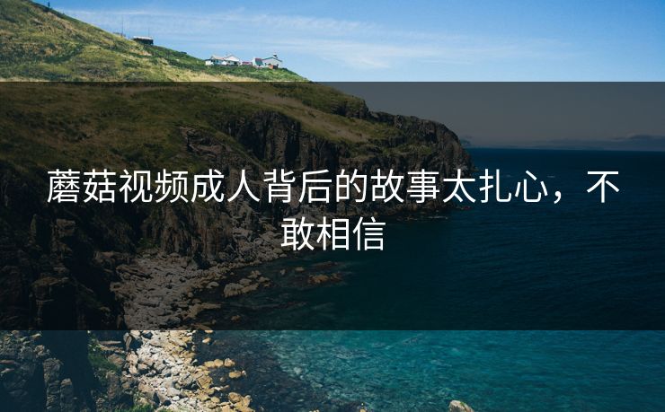 蘑菇视频成人背后的故事太扎心，不敢相信