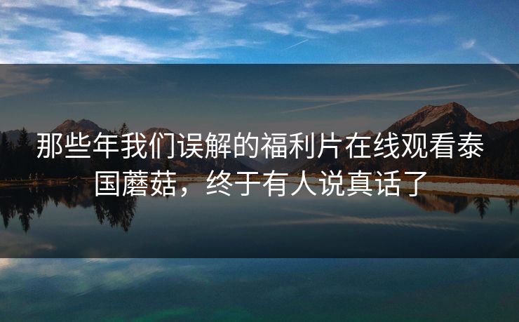 那些年我们误解的福利片在线观看泰国蘑菇，终于有人说真话了