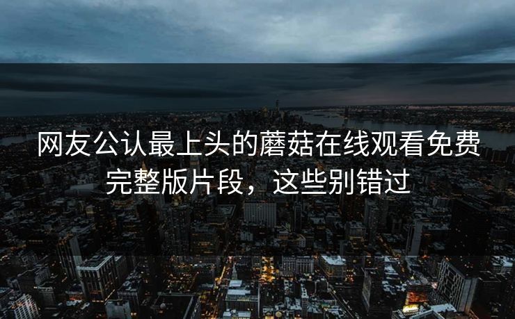 网友公认最上头的蘑菇在线观看免费完整版片段，这些别错过