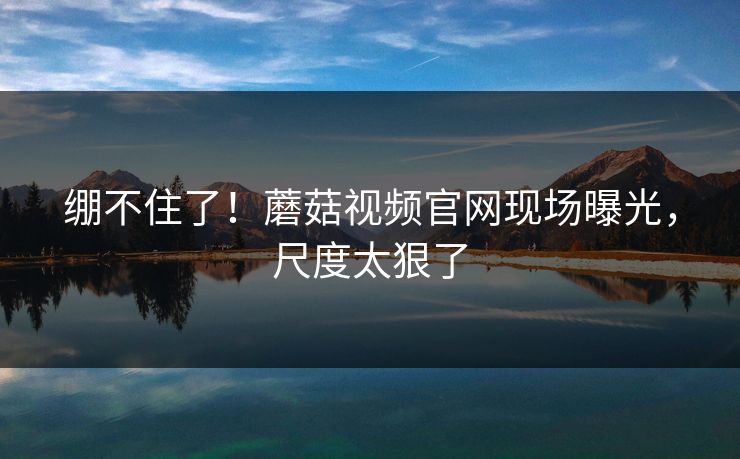 绷不住了！蘑菇视频官网现场曝光，尺度太狠了