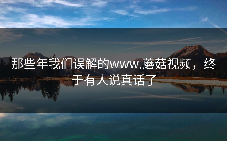 那些年我们误解的www.蘑菇视频，终于有人说真话了