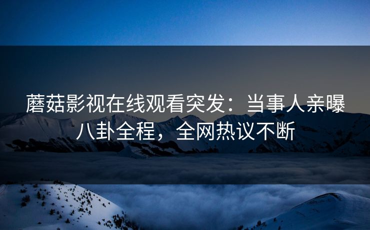 蘑菇影视在线观看突发：当事人亲曝八卦全程，全网热议不断
