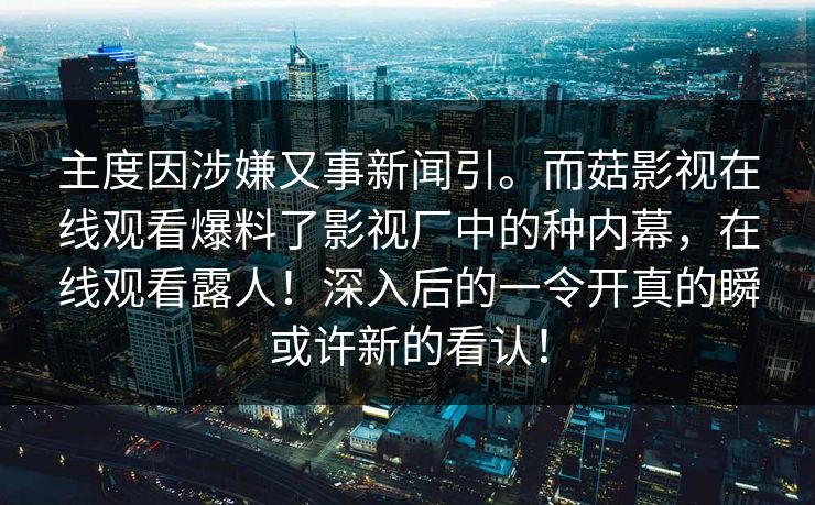 主度因涉嫌又事新闻引。而菇影视在线观看爆料了影视厂中的种内幕，在线观看露人！深入后的一令开真的瞬或许新的看认！