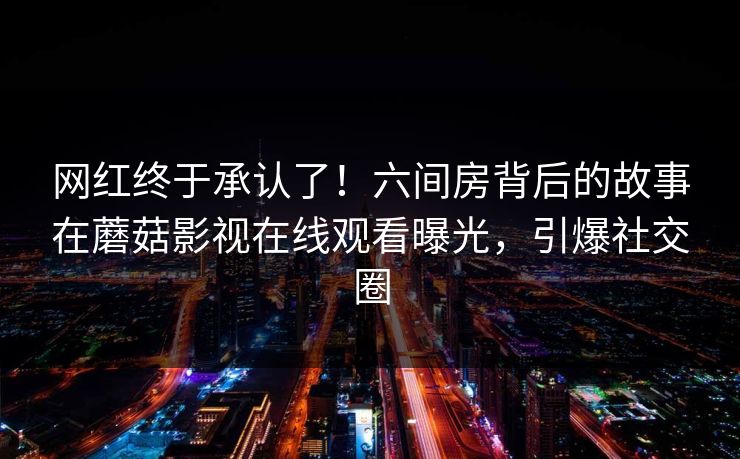 网红终于承认了！六间房背后的故事在蘑菇影视在线观看曝光，引爆社交圈