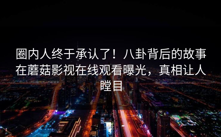 圈内人终于承认了！八卦背后的故事在蘑菇影视在线观看曝光，真相让人瞠目