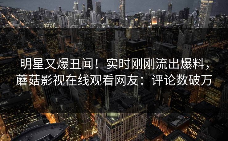 明星又爆丑闻！实时刚刚流出爆料，蘑菇影视在线观看网友：评论数破万