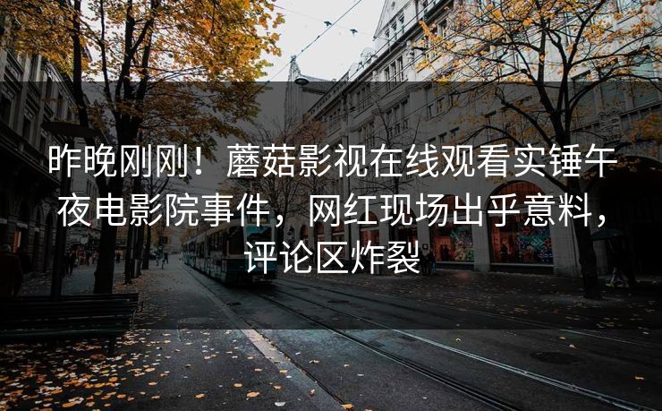 昨晚刚刚！蘑菇影视在线观看实锤午夜电影院事件，网红现场出乎意料，评论区炸裂