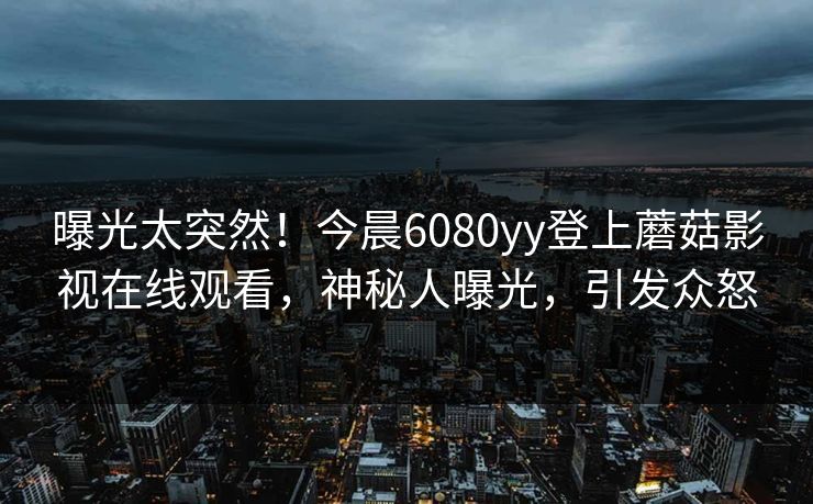 曝光太突然！今晨6080yy登上蘑菇影视在线观看，神秘人曝光，引发众怒