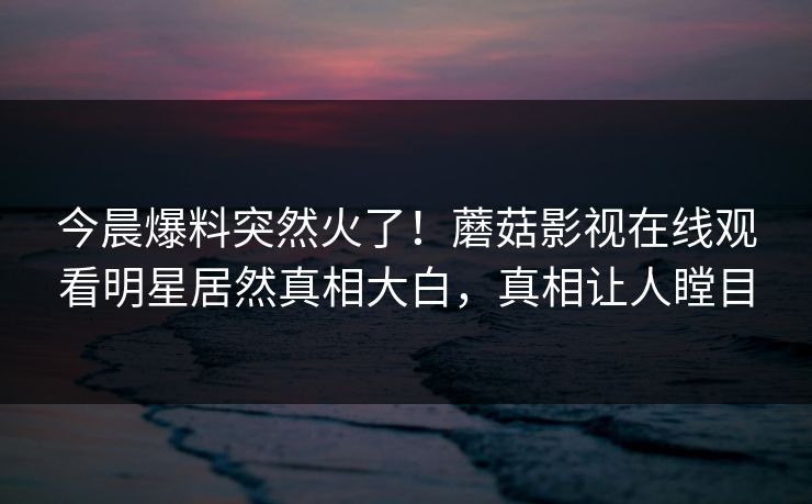 今晨爆料突然火了！蘑菇影视在线观看明星居然真相大白，真相让人瞠目