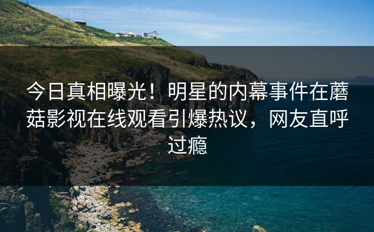 今日真相曝光！明星的内幕事件在蘑菇影视在线观看引爆热议，网友直呼过瘾